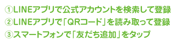 1.LINEアプリで公式アカウントを検索して登録,2.LINEアプリで「QRコード」を読み取って登録,3.スマートフォンで「友だち追加」をタップ